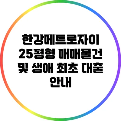 한강메트로자이 25평형 매매물건 및 생애 최초 대출 안내