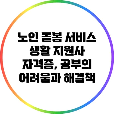 노인 돌봄 서비스 생활 지원사 자격증, 공부의 어려움과 해결책