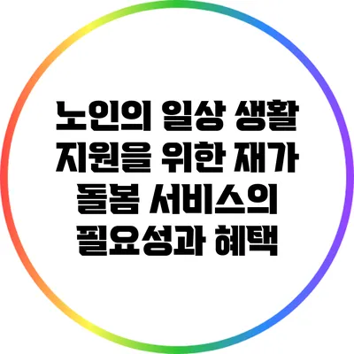 노인의 일상 생활 지원을 위한 재가 돌봄 서비스의 필요성과 혜택