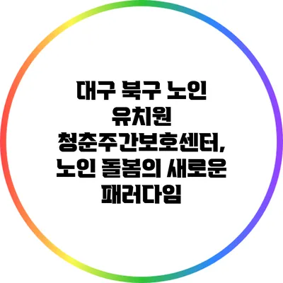 대구 북구 노인 유치원 청춘주간보호센터, 노인 돌봄의 새로운 패러다임
