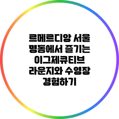 르메르디앙 서울 명동에서 즐기는 이그제큐티브 라운지와 수영장 경험하기