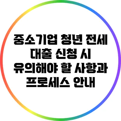 중소기업 청년 전세 대출 신청 시 유의해야 할 사항과 프로세스 안내