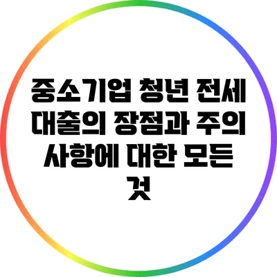 중소기업 청년 전세 대출의 장점과 주의 사항에 대한 모든 것