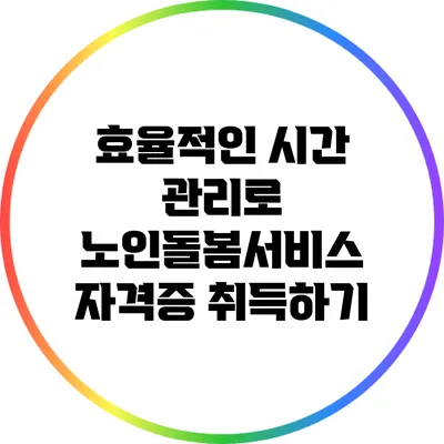 효율적인 시간 관리로 노인돌봄서비스 자격증 취득하기
