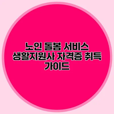 노인 돌봄 서비스 생활지원사 자격증 취득 가이드