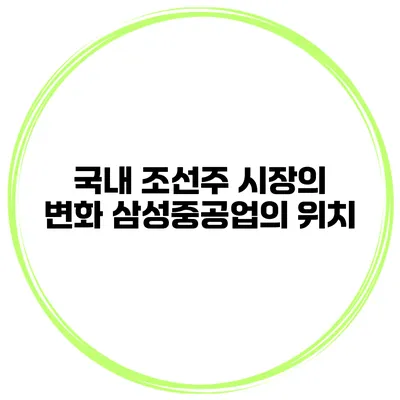 국내 조선주 시장의 변화 삼성중공업의 위치